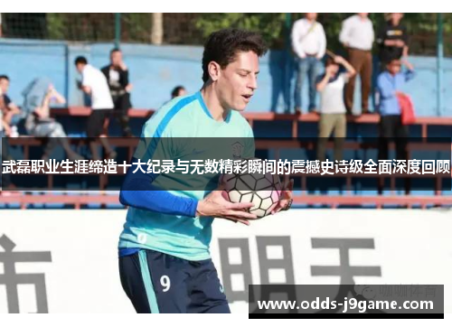 武磊职业生涯缔造十大纪录与无数精彩瞬间的震撼史诗级全面深度回顾